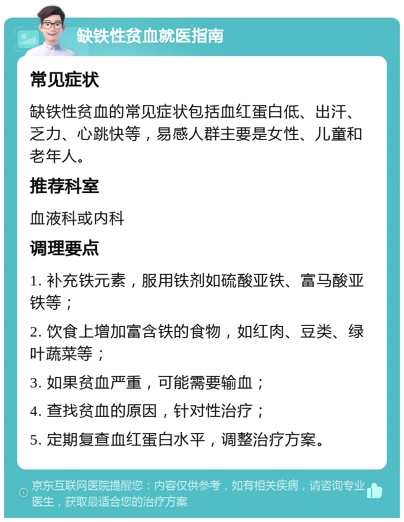 缺铁性贫血就医指南 常见症状 缺铁性贫血的常见症状包括血红蛋白低、出汗、乏力、心跳快等，易感人群主要是女性、儿童和老年人。 推荐科室 血液科或内科 调理要点 1. 补充铁元素，服用铁剂如硫酸亚铁、富马酸亚铁等； 2. 饮食上增加富含铁的食物，如红肉、豆类、绿叶蔬菜等； 3. 如果贫血严重，可能需要输血； 4. 查找贫血的原因，针对性治疗； 5. 定期复查血红蛋白水平，调整治疗方案。