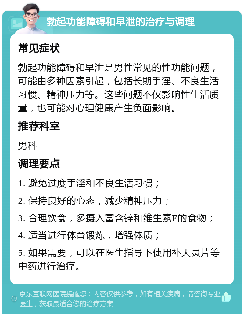 勃起功能障碍和早泄的治疗与调理 常见症状 勃起功能障碍和早泄是男性常见的性功能问题，可能由多种因素引起，包括长期手淫、不良生活习惯、精神压力等。这些问题不仅影响性生活质量，也可能对心理健康产生负面影响。 推荐科室 男科 调理要点 1. 避免过度手淫和不良生活习惯； 2. 保持良好的心态，减少精神压力； 3. 合理饮食，多摄入富含锌和维生素E的食物； 4. 适当进行体育锻炼，增强体质； 5. 如果需要，可以在医生指导下使用补天灵片等中药进行治疗。