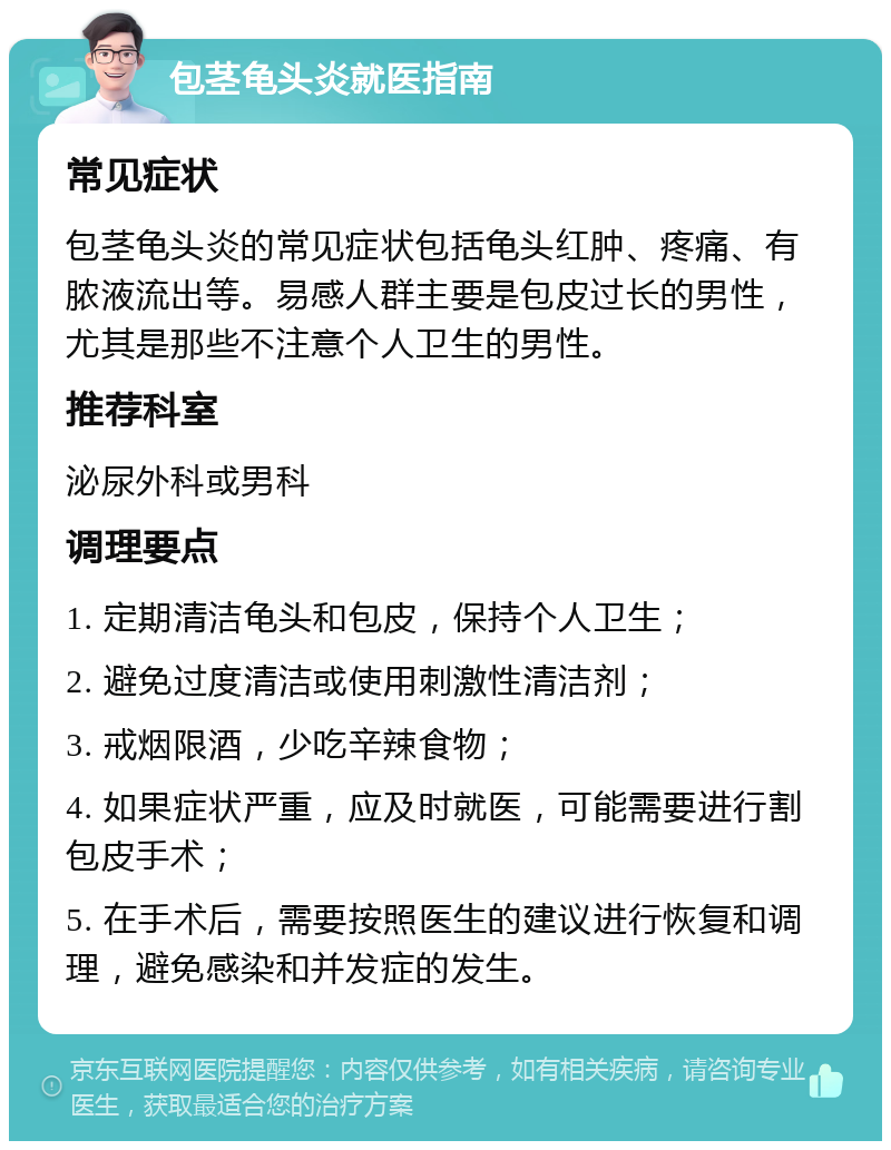 包茎龟头炎就医指南 常见症状 包茎龟头炎的常见症状包括龟头红肿、疼痛、有脓液流出等。易感人群主要是包皮过长的男性，尤其是那些不注意个人卫生的男性。 推荐科室 泌尿外科或男科 调理要点 1. 定期清洁龟头和包皮，保持个人卫生； 2. 避免过度清洁或使用刺激性清洁剂； 3. 戒烟限酒，少吃辛辣食物； 4. 如果症状严重，应及时就医，可能需要进行割包皮手术； 5. 在手术后，需要按照医生的建议进行恢复和调理，避免感染和并发症的发生。