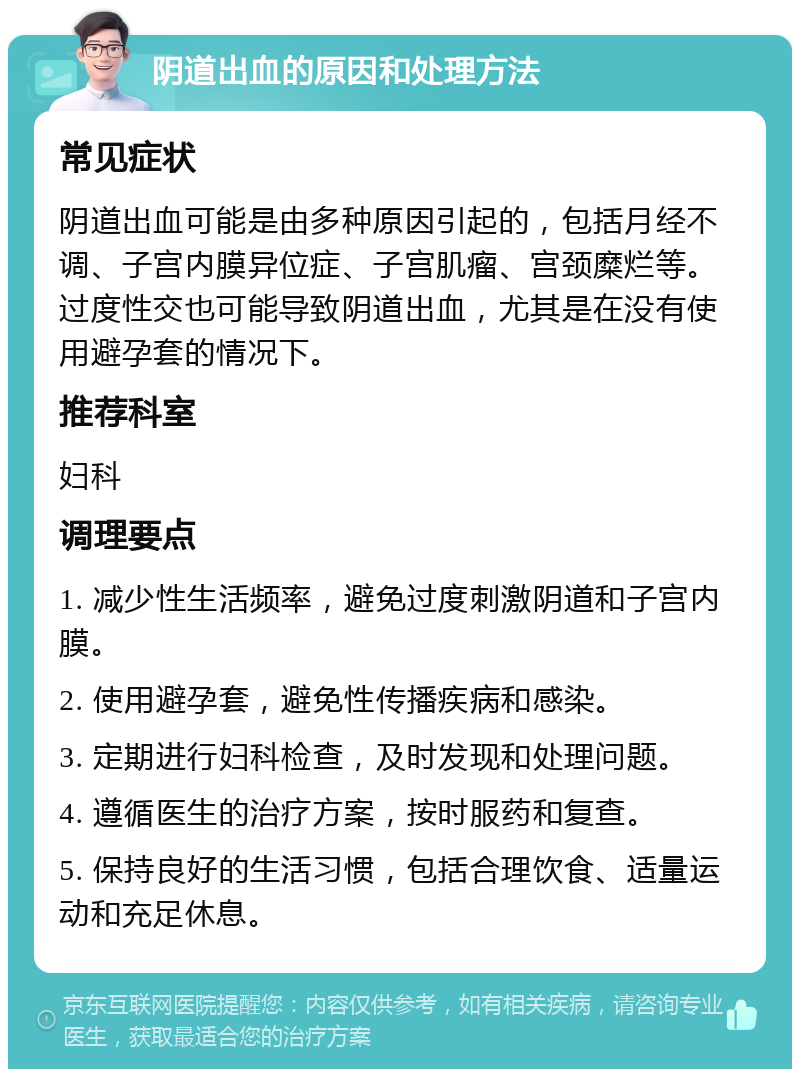 阴道出血的原因和处理方法 常见症状 阴道出血可能是由多种原因引起的，包括月经不调、子宫内膜异位症、子宫肌瘤、宫颈糜烂等。过度性交也可能导致阴道出血，尤其是在没有使用避孕套的情况下。 推荐科室 妇科 调理要点 1. 减少性生活频率，避免过度刺激阴道和子宫内膜。 2. 使用避孕套，避免性传播疾病和感染。 3. 定期进行妇科检查，及时发现和处理问题。 4. 遵循医生的治疗方案，按时服药和复查。 5. 保持良好的生活习惯，包括合理饮食、适量运动和充足休息。