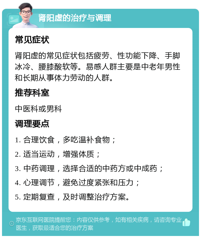 肾阳虚的治疗与调理 常见症状 肾阳虚的常见症状包括疲劳、性功能下降、手脚冰冷、腰膝酸软等。易感人群主要是中老年男性和长期从事体力劳动的人群。 推荐科室 中医科或男科 调理要点 1. 合理饮食，多吃温补食物； 2. 适当运动，增强体质； 3. 中药调理，选择合适的中药方或中成药； 4. 心理调节，避免过度紧张和压力； 5. 定期复查，及时调整治疗方案。