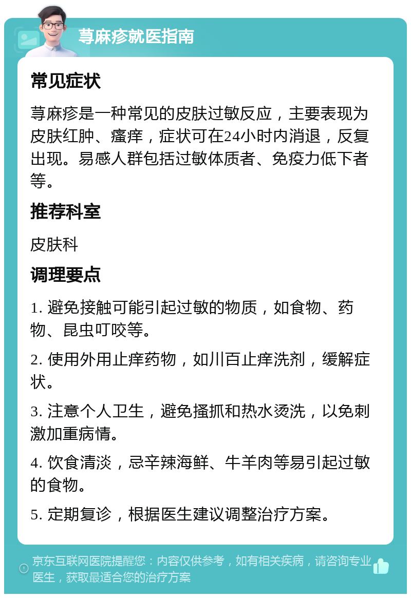 荨麻疹就医指南 常见症状 荨麻疹是一种常见的皮肤过敏反应，主要表现为皮肤红肿、瘙痒，症状可在24小时内消退，反复出现。易感人群包括过敏体质者、免疫力低下者等。 推荐科室 皮肤科 调理要点 1. 避免接触可能引起过敏的物质，如食物、药物、昆虫叮咬等。 2. 使用外用止痒药物，如川百止痒洗剂，缓解症状。 3. 注意个人卫生，避免搔抓和热水烫洗，以免刺激加重病情。 4. 饮食清淡，忌辛辣海鲜、牛羊肉等易引起过敏的食物。 5. 定期复诊，根据医生建议调整治疗方案。