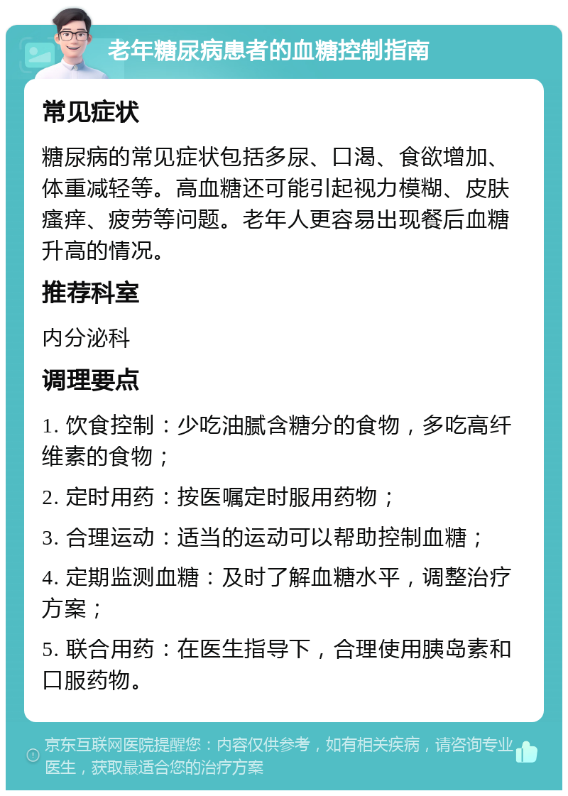 老年糖尿病患者的血糖控制指南 常见症状 糖尿病的常见症状包括多尿、口渴、食欲增加、体重减轻等。高血糖还可能引起视力模糊、皮肤瘙痒、疲劳等问题。老年人更容易出现餐后血糖升高的情况。 推荐科室 内分泌科 调理要点 1. 饮食控制：少吃油腻含糖分的食物，多吃高纤维素的食物； 2. 定时用药：按医嘱定时服用药物； 3. 合理运动：适当的运动可以帮助控制血糖； 4. 定期监测血糖：及时了解血糖水平，调整治疗方案； 5. 联合用药：在医生指导下，合理使用胰岛素和口服药物。