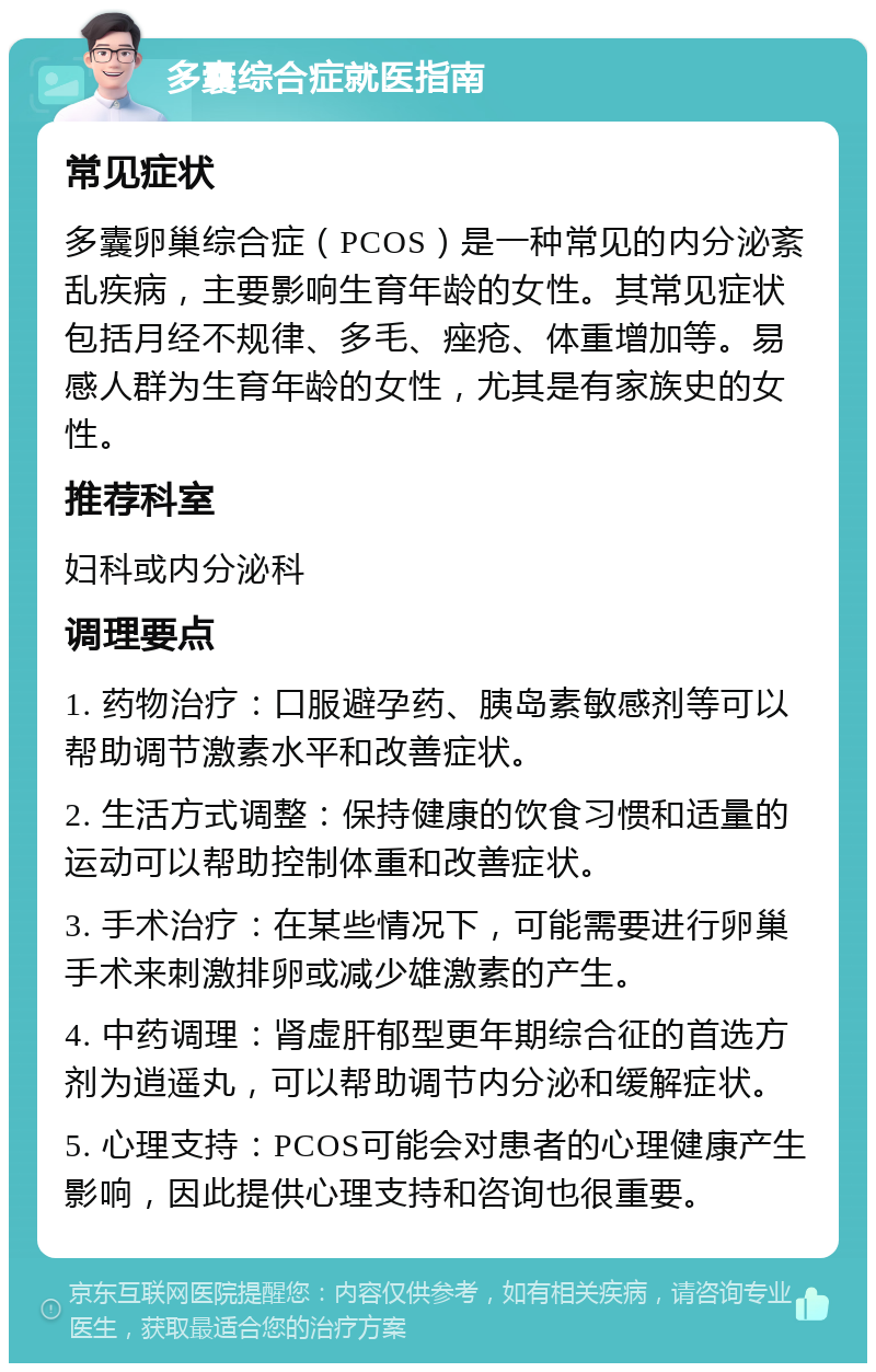 多囊综合症就医指南 常见症状 多囊卵巢综合症（PCOS）是一种常见的内分泌紊乱疾病，主要影响生育年龄的女性。其常见症状包括月经不规律、多毛、痤疮、体重增加等。易感人群为生育年龄的女性，尤其是有家族史的女性。 推荐科室 妇科或内分泌科 调理要点 1. 药物治疗：口服避孕药、胰岛素敏感剂等可以帮助调节激素水平和改善症状。 2. 生活方式调整：保持健康的饮食习惯和适量的运动可以帮助控制体重和改善症状。 3. 手术治疗：在某些情况下，可能需要进行卵巢手术来刺激排卵或减少雄激素的产生。 4. 中药调理：肾虚肝郁型更年期综合征的首选方剂为逍遥丸，可以帮助调节内分泌和缓解症状。 5. 心理支持：PCOS可能会对患者的心理健康产生影响，因此提供心理支持和咨询也很重要。