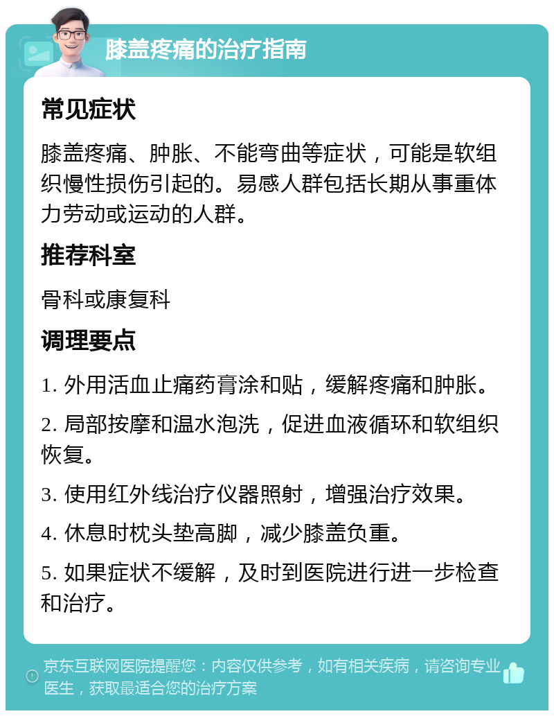 膝盖疼痛的治疗指南 常见症状 膝盖疼痛、肿胀、不能弯曲等症状，可能是软组织慢性损伤引起的。易感人群包括长期从事重体力劳动或运动的人群。 推荐科室 骨科或康复科 调理要点 1. 外用活血止痛药膏涂和贴，缓解疼痛和肿胀。 2. 局部按摩和温水泡洗，促进血液循环和软组织恢复。 3. 使用红外线治疗仪器照射，增强治疗效果。 4. 休息时枕头垫高脚，减少膝盖负重。 5. 如果症状不缓解，及时到医院进行进一步检查和治疗。