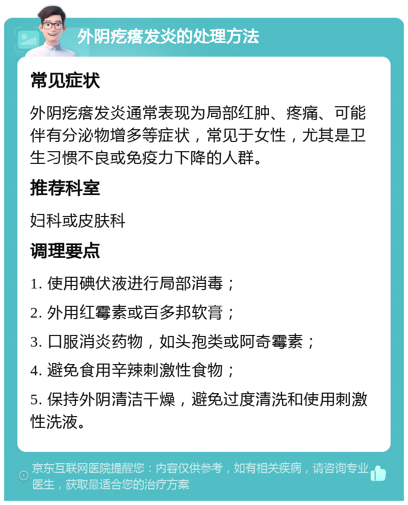 外阴疙瘩发炎的处理方法 常见症状 外阴疙瘩发炎通常表现为局部红肿、疼痛、可能伴有分泌物增多等症状，常见于女性，尤其是卫生习惯不良或免疫力下降的人群。 推荐科室 妇科或皮肤科 调理要点 1. 使用碘伏液进行局部消毒； 2. 外用红霉素或百多邦软膏； 3. 口服消炎药物，如头孢类或阿奇霉素； 4. 避免食用辛辣刺激性食物； 5. 保持外阴清洁干燥，避免过度清洗和使用刺激性洗液。