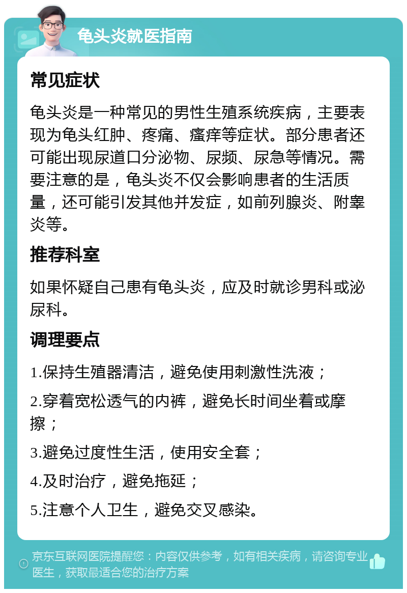 龟头炎就医指南 常见症状 龟头炎是一种常见的男性生殖系统疾病，主要表现为龟头红肿、疼痛、瘙痒等症状。部分患者还可能出现尿道口分泌物、尿频、尿急等情况。需要注意的是，龟头炎不仅会影响患者的生活质量，还可能引发其他并发症，如前列腺炎、附睾炎等。 推荐科室 如果怀疑自己患有龟头炎，应及时就诊男科或泌尿科。 调理要点 1.保持生殖器清洁，避免使用刺激性洗液； 2.穿着宽松透气的内裤，避免长时间坐着或摩擦； 3.避免过度性生活，使用安全套； 4.及时治疗，避免拖延； 5.注意个人卫生，避免交叉感染。