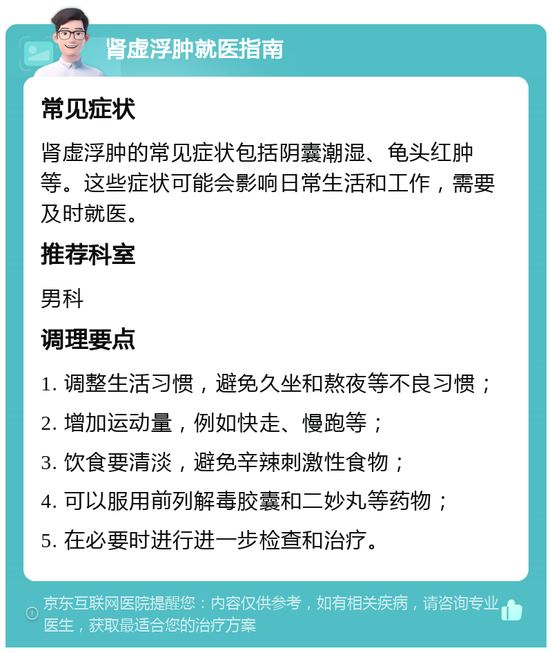 肾虚浮肿就医指南 常见症状 肾虚浮肿的常见症状包括阴囊潮湿、龟头红肿等。这些症状可能会影响日常生活和工作，需要及时就医。 推荐科室 男科 调理要点 1. 调整生活习惯，避免久坐和熬夜等不良习惯； 2. 增加运动量，例如快走、慢跑等； 3. 饮食要清淡，避免辛辣刺激性食物； 4. 可以服用前列解毒胶囊和二妙丸等药物； 5. 在必要时进行进一步检查和治疗。