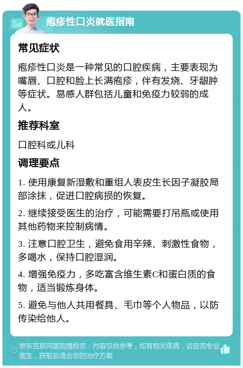 疱疹性口炎就医指南 常见症状 疱疹性口炎是一种常见的口腔疾病，主要表现为嘴唇、口腔和脸上长满疱疹，伴有发烧、牙龈肿等症状。易感人群包括儿童和免疫力较弱的成人。 推荐科室 口腔科或儿科 调理要点 1. 使用康复新湿敷和重组人表皮生长因子凝胶局部涂抹，促进口腔病损的恢复。 2. 继续接受医生的治疗，可能需要打吊瓶或使用其他药物来控制病情。 3. 注意口腔卫生，避免食用辛辣、刺激性食物，多喝水，保持口腔湿润。 4. 增强免疫力，多吃富含维生素C和蛋白质的食物，适当锻炼身体。 5. 避免与他人共用餐具、毛巾等个人物品，以防传染给他人。