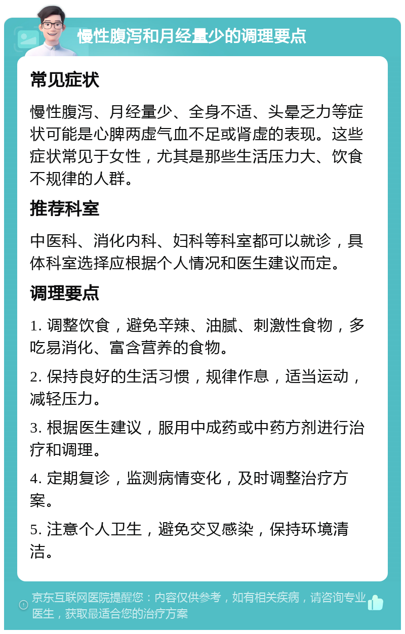 慢性腹泻和月经量少的调理要点 常见症状 慢性腹泻、月经量少、全身不适、头晕乏力等症状可能是心脾两虚气血不足或肾虚的表现。这些症状常见于女性，尤其是那些生活压力大、饮食不规律的人群。 推荐科室 中医科、消化内科、妇科等科室都可以就诊，具体科室选择应根据个人情况和医生建议而定。 调理要点 1. 调整饮食，避免辛辣、油腻、刺激性食物，多吃易消化、富含营养的食物。 2. 保持良好的生活习惯，规律作息，适当运动，减轻压力。 3. 根据医生建议，服用中成药或中药方剂进行治疗和调理。 4. 定期复诊，监测病情变化，及时调整治疗方案。 5. 注意个人卫生，避免交叉感染，保持环境清洁。