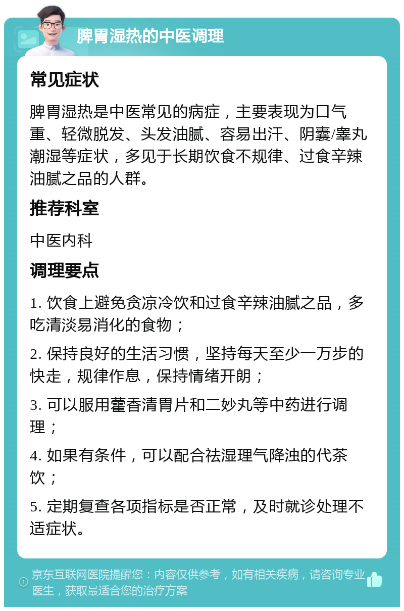 脾胃湿热的中医调理 常见症状 脾胃湿热是中医常见的病症，主要表现为口气重、轻微脱发、头发油腻、容易出汗、阴囊/睾丸潮湿等症状，多见于长期饮食不规律、过食辛辣油腻之品的人群。 推荐科室 中医内科 调理要点 1. 饮食上避免贪凉冷饮和过食辛辣油腻之品，多吃清淡易消化的食物； 2. 保持良好的生活习惯，坚持每天至少一万步的快走，规律作息，保持情绪开朗； 3. 可以服用藿香清胃片和二妙丸等中药进行调理； 4. 如果有条件，可以配合祛湿理气降浊的代茶饮； 5. 定期复查各项指标是否正常，及时就诊处理不适症状。