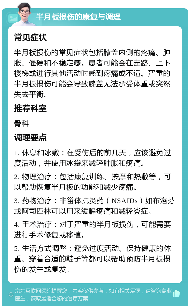 半月板损伤的康复与调理 常见症状 半月板损伤的常见症状包括膝盖内侧的疼痛、肿胀、僵硬和不稳定感。患者可能会在走路、上下楼梯或进行其他活动时感到疼痛或不适。严重的半月板损伤可能会导致膝盖无法承受体重或突然失去平衡。 推荐科室 骨科 调理要点 1. 休息和冰敷：在受伤后的前几天，应该避免过度活动，并使用冰袋来减轻肿胀和疼痛。 2. 物理治疗：包括康复训练、按摩和热敷等，可以帮助恢复半月板的功能和减少疼痛。 3. 药物治疗：非甾体抗炎药（NSAIDs）如布洛芬或阿司匹林可以用来缓解疼痛和减轻炎症。 4. 手术治疗：对于严重的半月板损伤，可能需要进行手术修复或移植。 5. 生活方式调整：避免过度活动、保持健康的体重、穿着合适的鞋子等都可以帮助预防半月板损伤的发生或复发。