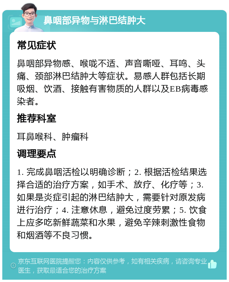 鼻咽部异物与淋巴结肿大 常见症状 鼻咽部异物感、喉咙不适、声音嘶哑、耳鸣、头痛、颈部淋巴结肿大等症状。易感人群包括长期吸烟、饮酒、接触有害物质的人群以及EB病毒感染者。 推荐科室 耳鼻喉科、肿瘤科 调理要点 1. 完成鼻咽活检以明确诊断；2. 根据活检结果选择合适的治疗方案，如手术、放疗、化疗等；3. 如果是炎症引起的淋巴结肿大，需要针对原发病进行治疗；4. 注意休息，避免过度劳累；5. 饮食上应多吃新鲜蔬菜和水果，避免辛辣刺激性食物和烟酒等不良习惯。