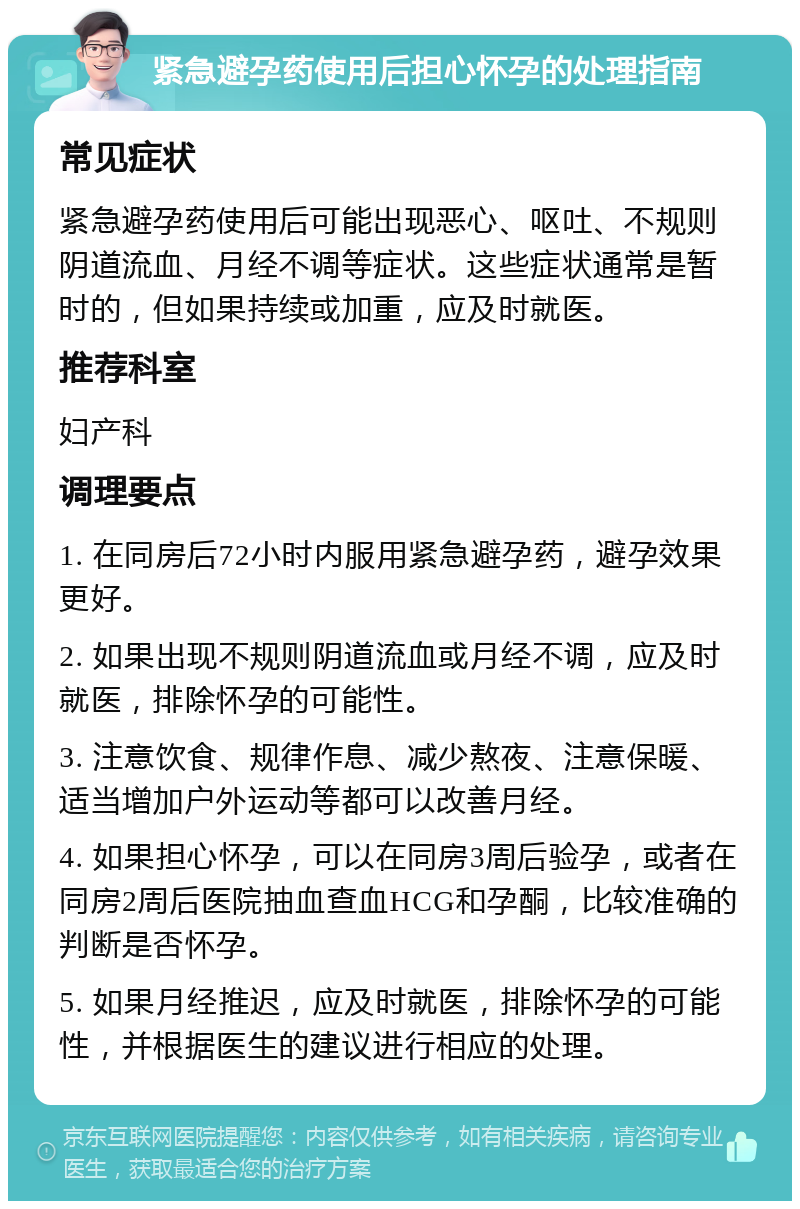 紧急避孕药使用后担心怀孕的处理指南 常见症状 紧急避孕药使用后可能出现恶心、呕吐、不规则阴道流血、月经不调等症状。这些症状通常是暂时的，但如果持续或加重，应及时就医。 推荐科室 妇产科 调理要点 1. 在同房后72小时内服用紧急避孕药，避孕效果更好。 2. 如果出现不规则阴道流血或月经不调，应及时就医，排除怀孕的可能性。 3. 注意饮食、规律作息、减少熬夜、注意保暖、适当增加户外运动等都可以改善月经。 4. 如果担心怀孕，可以在同房3周后验孕，或者在同房2周后医院抽血查血HCG和孕酮，比较准确的判断是否怀孕。 5. 如果月经推迟，应及时就医，排除怀孕的可能性，并根据医生的建议进行相应的处理。