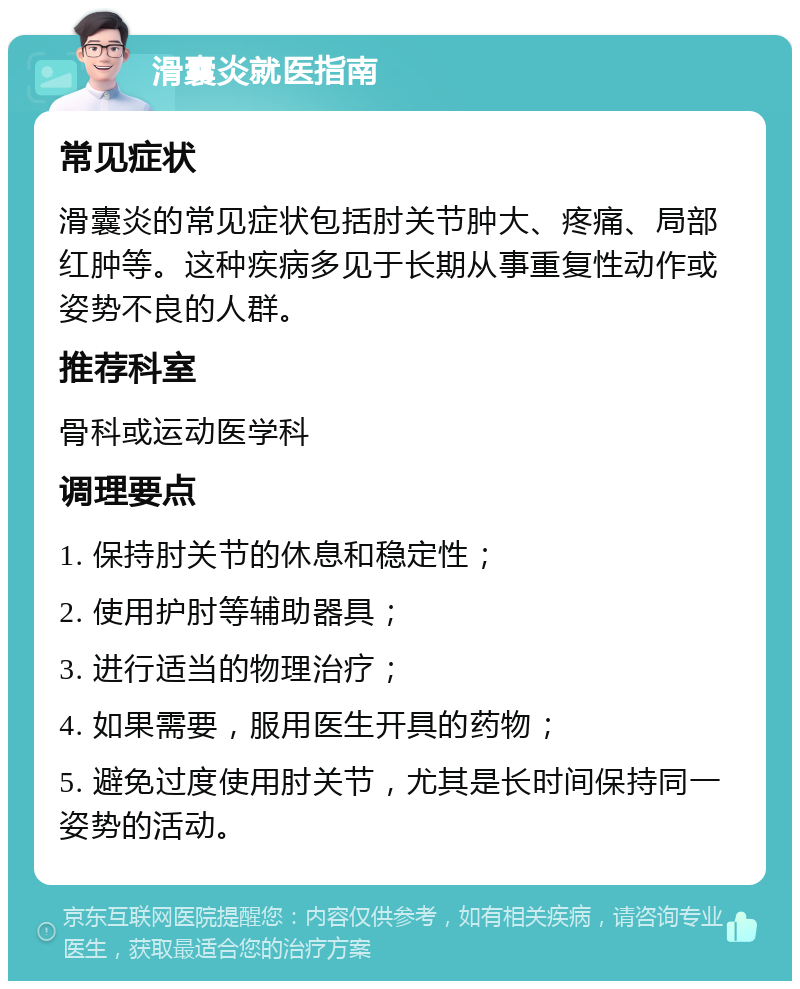 滑囊炎就医指南 常见症状 滑囊炎的常见症状包括肘关节肿大、疼痛、局部红肿等。这种疾病多见于长期从事重复性动作或姿势不良的人群。 推荐科室 骨科或运动医学科 调理要点 1. 保持肘关节的休息和稳定性； 2. 使用护肘等辅助器具； 3. 进行适当的物理治疗； 4. 如果需要，服用医生开具的药物； 5. 避免过度使用肘关节，尤其是长时间保持同一姿势的活动。