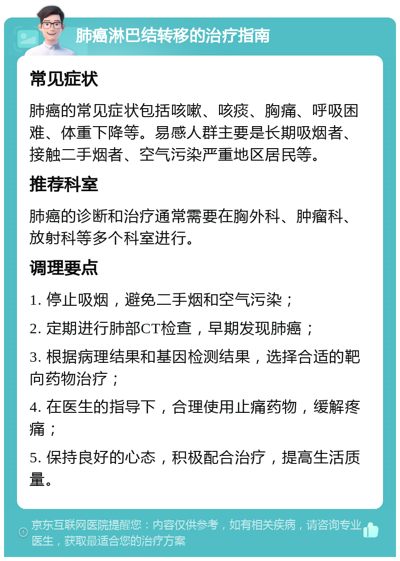 肺癌淋巴结转移的治疗指南 常见症状 肺癌的常见症状包括咳嗽、咳痰、胸痛、呼吸困难、体重下降等。易感人群主要是长期吸烟者、接触二手烟者、空气污染严重地区居民等。 推荐科室 肺癌的诊断和治疗通常需要在胸外科、肿瘤科、放射科等多个科室进行。 调理要点 1. 停止吸烟，避免二手烟和空气污染； 2. 定期进行肺部CT检查，早期发现肺癌； 3. 根据病理结果和基因检测结果，选择合适的靶向药物治疗； 4. 在医生的指导下，合理使用止痛药物，缓解疼痛； 5. 保持良好的心态，积极配合治疗，提高生活质量。