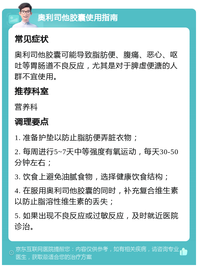 奥利司他胶囊使用指南 常见症状 奥利司他胶囊可能导致脂肪便、腹痛、恶心、呕吐等胃肠道不良反应，尤其是对于脾虚便溏的人群不宜使用。 推荐科室 营养科 调理要点 1. 准备护垫以防止脂肪便弄脏衣物； 2. 每周进行5~7天中等强度有氧运动，每天30-50分钟左右； 3. 饮食上避免油腻食物，选择健康饮食结构； 4. 在服用奥利司他胶囊的同时，补充复合维生素以防止脂溶性维生素的丢失； 5. 如果出现不良反应或过敏反应，及时就近医院诊治。