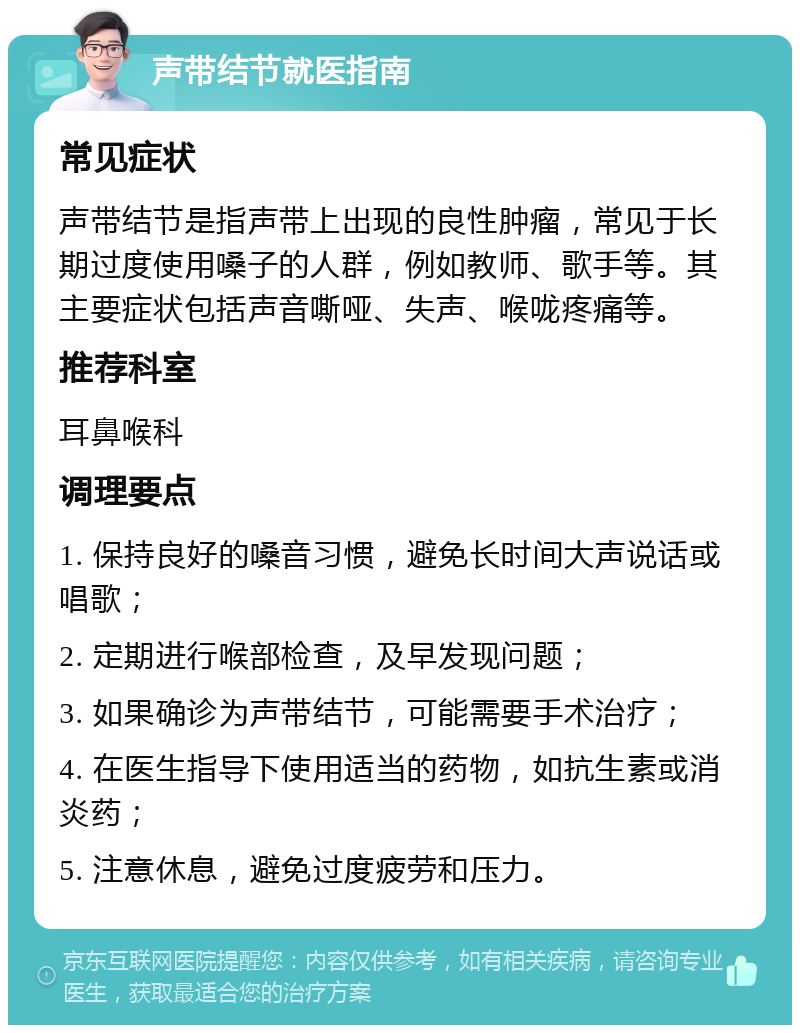 声带结节就医指南 常见症状 声带结节是指声带上出现的良性肿瘤，常见于长期过度使用嗓子的人群，例如教师、歌手等。其主要症状包括声音嘶哑、失声、喉咙疼痛等。 推荐科室 耳鼻喉科 调理要点 1. 保持良好的嗓音习惯，避免长时间大声说话或唱歌； 2. 定期进行喉部检查，及早发现问题； 3. 如果确诊为声带结节，可能需要手术治疗； 4. 在医生指导下使用适当的药物，如抗生素或消炎药； 5. 注意休息，避免过度疲劳和压力。