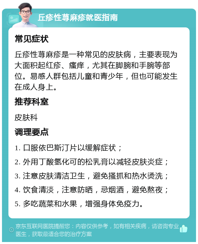 丘疹性荨麻疹就医指南 常见症状 丘疹性荨麻疹是一种常见的皮肤病，主要表现为大面积起红疹、瘙痒，尤其在脚腕和手腕等部位。易感人群包括儿童和青少年，但也可能发生在成人身上。 推荐科室 皮肤科 调理要点 1. 口服依巴斯汀片以缓解症状； 2. 外用丁酸氢化可的松乳膏以减轻皮肤炎症； 3. 注意皮肤清洁卫生，避免搔抓和热水烫洗； 4. 饮食清淡，注意防晒，忌烟酒，避免熬夜； 5. 多吃蔬菜和水果，增强身体免疫力。