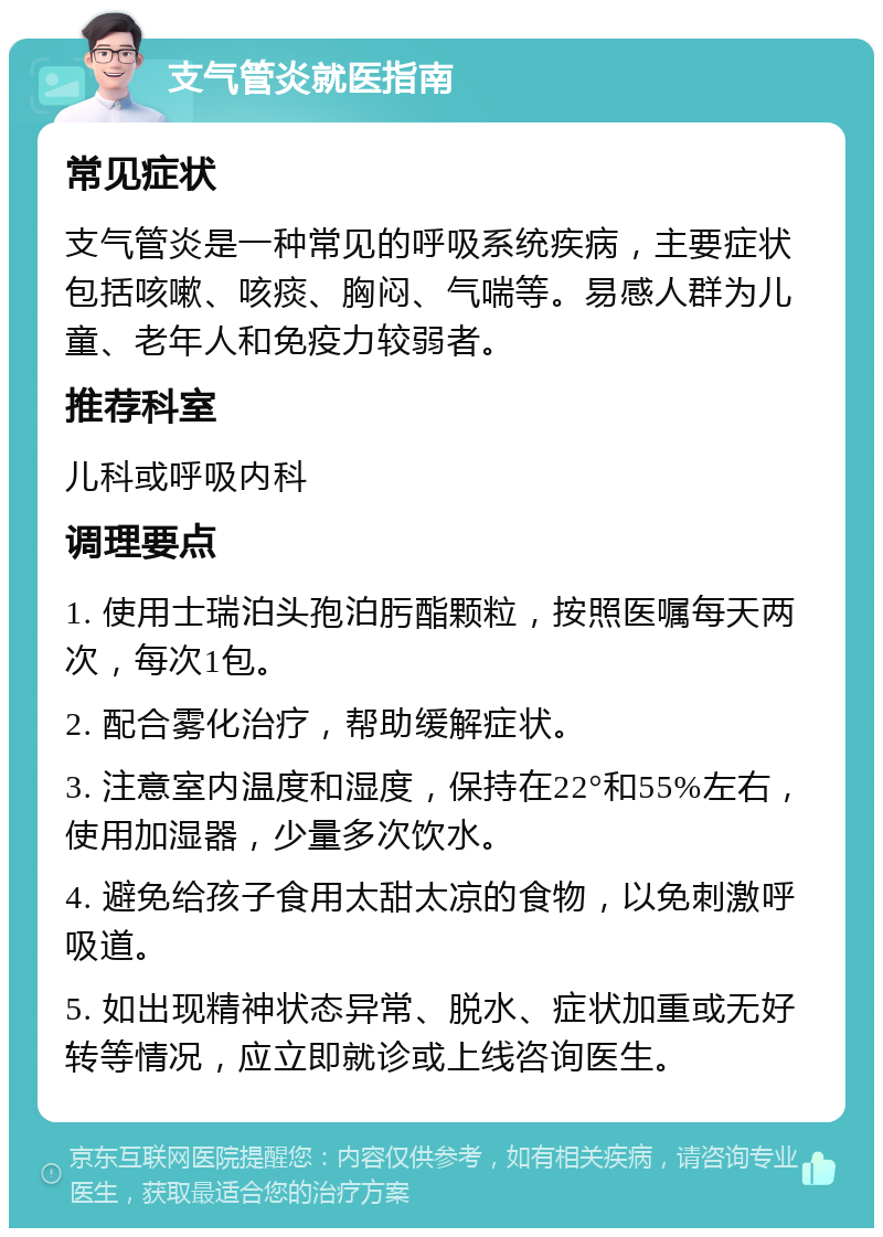 支气管炎就医指南 常见症状 支气管炎是一种常见的呼吸系统疾病，主要症状包括咳嗽、咳痰、胸闷、气喘等。易感人群为儿童、老年人和免疫力较弱者。 推荐科室 儿科或呼吸内科 调理要点 1. 使用士瑞泊头孢泊肟酯颗粒，按照医嘱每天两次，每次1包。 2. 配合雾化治疗，帮助缓解症状。 3. 注意室内温度和湿度，保持在22°和55%左右，使用加湿器，少量多次饮水。 4. 避免给孩子食用太甜太凉的食物，以免刺激呼吸道。 5. 如出现精神状态异常、脱水、症状加重或无好转等情况，应立即就诊或上线咨询医生。