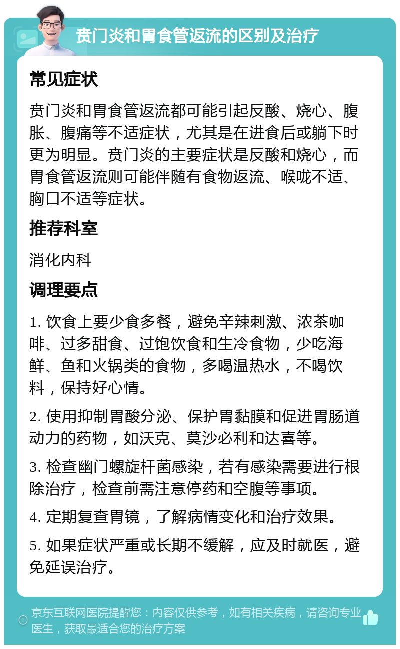 贲门炎和胃食管返流的区别及治疗 常见症状 贲门炎和胃食管返流都可能引起反酸、烧心、腹胀、腹痛等不适症状，尤其是在进食后或躺下时更为明显。贲门炎的主要症状是反酸和烧心，而胃食管返流则可能伴随有食物返流、喉咙不适、胸口不适等症状。 推荐科室 消化内科 调理要点 1. 饮食上要少食多餐，避免辛辣刺激、浓茶咖啡、过多甜食、过饱饮食和生冷食物，少吃海鲜、鱼和火锅类的食物，多喝温热水，不喝饮料，保持好心情。 2. 使用抑制胃酸分泌、保护胃黏膜和促进胃肠道动力的药物，如沃克、莫沙必利和达喜等。 3. 检查幽门螺旋杆菌感染，若有感染需要进行根除治疗，检查前需注意停药和空腹等事项。 4. 定期复查胃镜，了解病情变化和治疗效果。 5. 如果症状严重或长期不缓解，应及时就医，避免延误治疗。