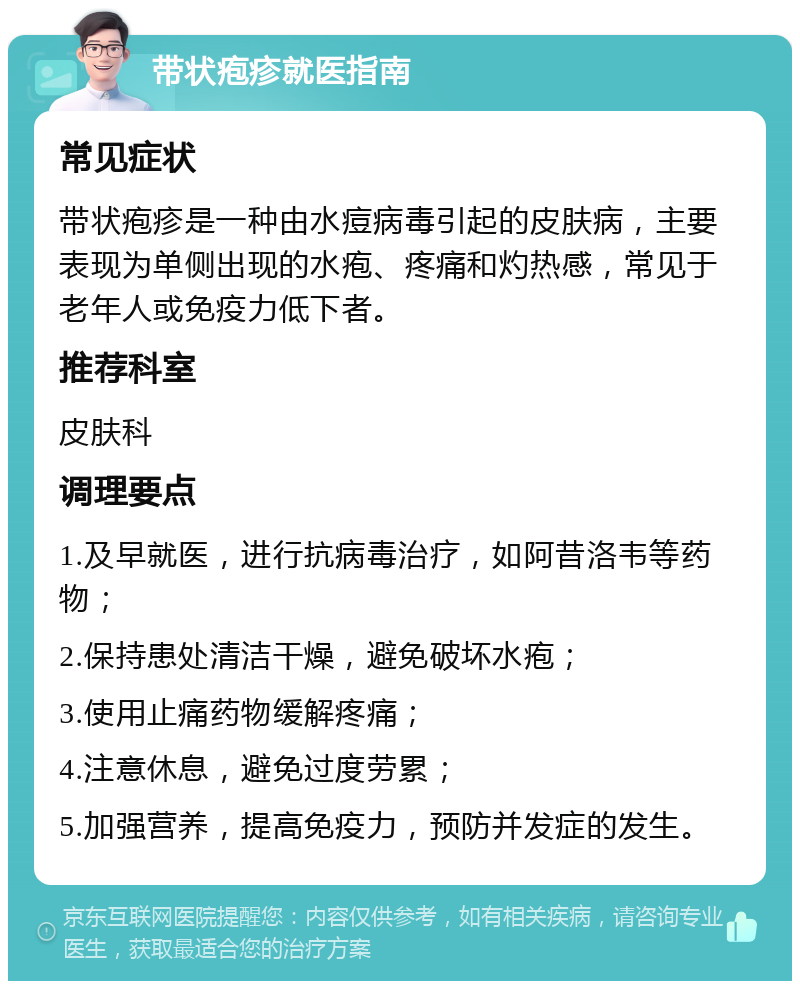 带状疱疹就医指南 常见症状 带状疱疹是一种由水痘病毒引起的皮肤病，主要表现为单侧出现的水疱、疼痛和灼热感，常见于老年人或免疫力低下者。 推荐科室 皮肤科 调理要点 1.及早就医，进行抗病毒治疗，如阿昔洛韦等药物； 2.保持患处清洁干燥，避免破坏水疱； 3.使用止痛药物缓解疼痛； 4.注意休息，避免过度劳累； 5.加强营养，提高免疫力，预防并发症的发生。