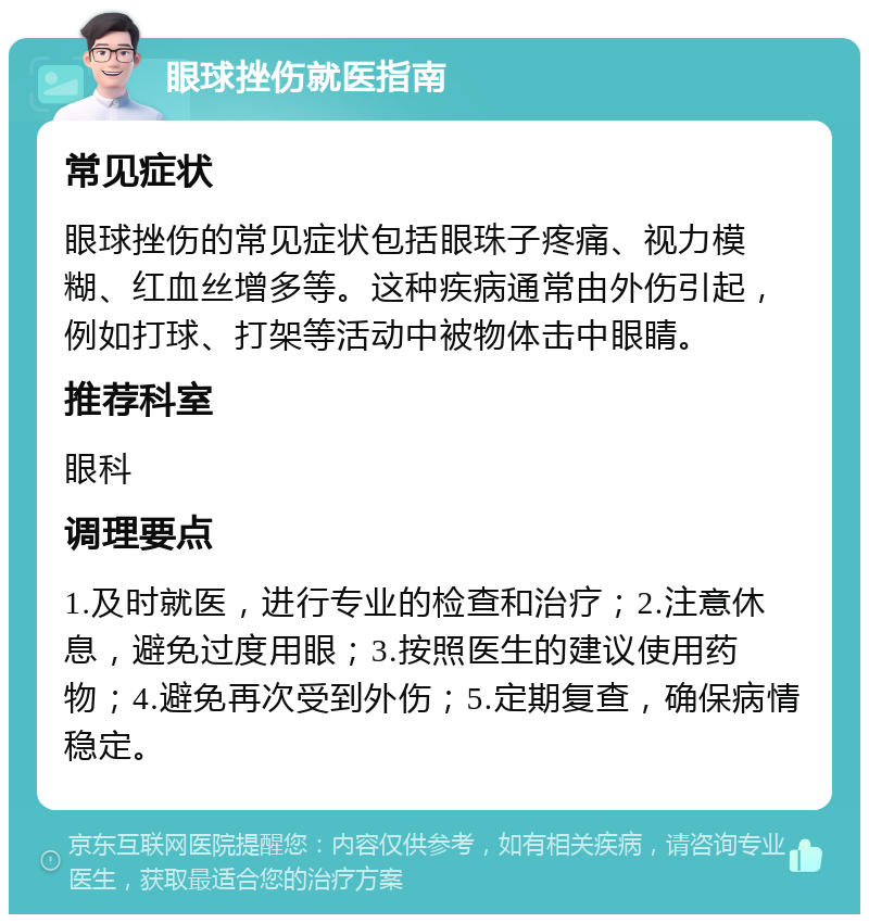 眼球挫伤就医指南 常见症状 眼球挫伤的常见症状包括眼珠子疼痛、视力模糊、红血丝增多等。这种疾病通常由外伤引起，例如打球、打架等活动中被物体击中眼睛。 推荐科室 眼科 调理要点 1.及时就医，进行专业的检查和治疗；2.注意休息，避免过度用眼；3.按照医生的建议使用药物；4.避免再次受到外伤；5.定期复查，确保病情稳定。