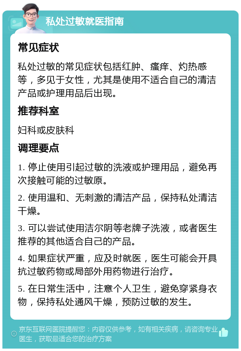 私处过敏就医指南 常见症状 私处过敏的常见症状包括红肿、瘙痒、灼热感等，多见于女性，尤其是使用不适合自己的清洁产品或护理用品后出现。 推荐科室 妇科或皮肤科 调理要点 1. 停止使用引起过敏的洗液或护理用品，避免再次接触可能的过敏原。 2. 使用温和、无刺激的清洁产品，保持私处清洁干燥。 3. 可以尝试使用洁尔阴等老牌子洗液，或者医生推荐的其他适合自己的产品。 4. 如果症状严重，应及时就医，医生可能会开具抗过敏药物或局部外用药物进行治疗。 5. 在日常生活中，注意个人卫生，避免穿紧身衣物，保持私处通风干燥，预防过敏的发生。