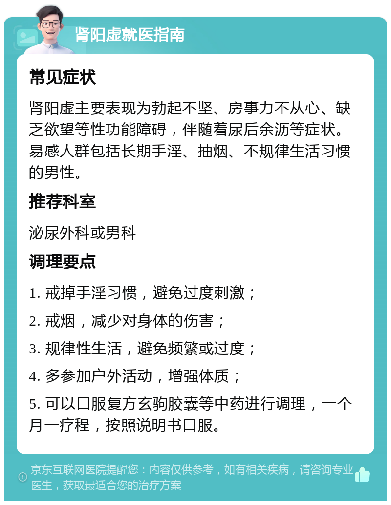 肾阳虚就医指南 常见症状 肾阳虚主要表现为勃起不坚、房事力不从心、缺乏欲望等性功能障碍，伴随着尿后余沥等症状。易感人群包括长期手淫、抽烟、不规律生活习惯的男性。 推荐科室 泌尿外科或男科 调理要点 1. 戒掉手淫习惯，避免过度刺激； 2. 戒烟，减少对身体的伤害； 3. 规律性生活，避免频繁或过度； 4. 多参加户外活动，增强体质； 5. 可以口服复方玄驹胶囊等中药进行调理，一个月一疗程，按照说明书口服。