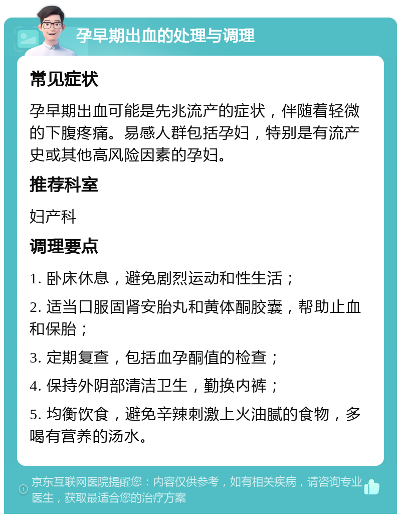 孕早期出血的处理与调理 常见症状 孕早期出血可能是先兆流产的症状，伴随着轻微的下腹疼痛。易感人群包括孕妇，特别是有流产史或其他高风险因素的孕妇。 推荐科室 妇产科 调理要点 1. 卧床休息，避免剧烈运动和性生活； 2. 适当口服固肾安胎丸和黄体酮胶囊，帮助止血和保胎； 3. 定期复查，包括血孕酮值的检查； 4. 保持外阴部清洁卫生，勤换内裤； 5. 均衡饮食，避免辛辣刺激上火油腻的食物，多喝有营养的汤水。