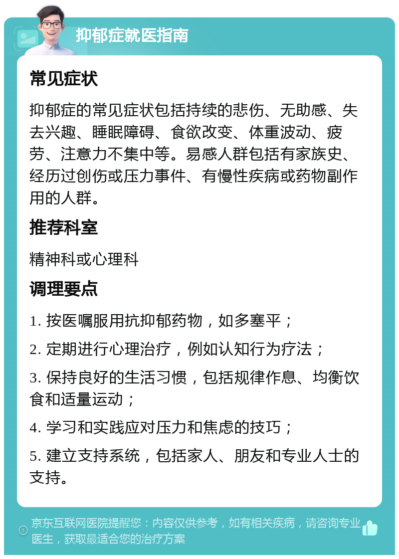 抑郁症就医指南 常见症状 抑郁症的常见症状包括持续的悲伤、无助感、失去兴趣、睡眠障碍、食欲改变、体重波动、疲劳、注意力不集中等。易感人群包括有家族史、经历过创伤或压力事件、有慢性疾病或药物副作用的人群。 推荐科室 精神科或心理科 调理要点 1. 按医嘱服用抗抑郁药物，如多塞平； 2. 定期进行心理治疗，例如认知行为疗法； 3. 保持良好的生活习惯，包括规律作息、均衡饮食和适量运动； 4. 学习和实践应对压力和焦虑的技巧； 5. 建立支持系统，包括家人、朋友和专业人士的支持。