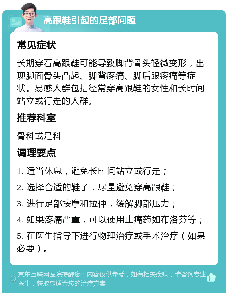 高跟鞋引起的足部问题 常见症状 长期穿着高跟鞋可能导致脚背骨头轻微变形，出现脚面骨头凸起、脚背疼痛、脚后跟疼痛等症状。易感人群包括经常穿高跟鞋的女性和长时间站立或行走的人群。 推荐科室 骨科或足科 调理要点 1. 适当休息，避免长时间站立或行走； 2. 选择合适的鞋子，尽量避免穿高跟鞋； 3. 进行足部按摩和拉伸，缓解脚部压力； 4. 如果疼痛严重，可以使用止痛药如布洛芬等； 5. 在医生指导下进行物理治疗或手术治疗（如果必要）。