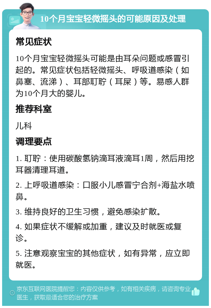 10个月宝宝轻微摇头的可能原因及处理 常见症状 10个月宝宝轻微摇头可能是由耳朵问题或感冒引起的。常见症状包括轻微摇头、呼吸道感染（如鼻塞、流涕）、耳部耵聍（耳屎）等。易感人群为10个月大的婴儿。 推荐科室 儿科 调理要点 1. 耵聍：使用碳酸氢钠滴耳液滴耳1周，然后用挖耳器清理耳道。 2. 上呼吸道感染：口服小儿感冒宁合剂+海盐水喷鼻。 3. 维持良好的卫生习惯，避免感染扩散。 4. 如果症状不缓解或加重，建议及时就医或复诊。 5. 注意观察宝宝的其他症状，如有异常，应立即就医。