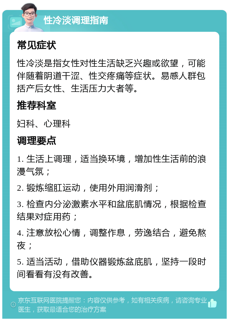 性冷淡调理指南 常见症状 性冷淡是指女性对性生活缺乏兴趣或欲望，可能伴随着阴道干涩、性交疼痛等症状。易感人群包括产后女性、生活压力大者等。 推荐科室 妇科、心理科 调理要点 1. 生活上调理，适当换环境，增加性生活前的浪漫气氛； 2. 锻炼缩肛运动，使用外用润滑剂； 3. 检查内分泌激素水平和盆底肌情况，根据检查结果对症用药； 4. 注意放松心情，调整作息，劳逸结合，避免熬夜； 5. 适当活动，借助仪器锻炼盆底肌，坚持一段时间看看有没有改善。