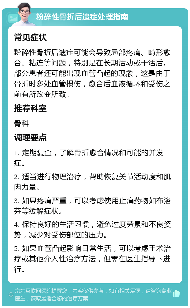 粉碎性骨折后遗症处理指南 常见症状 粉碎性骨折后遗症可能会导致局部疼痛、畸形愈合、粘连等问题，特别是在长期活动或干活后。部分患者还可能出现血管凸起的现象，这是由于骨折时多处血管损伤，愈合后血液循环和受伤之前有所改变所致。 推荐科室 骨科 调理要点 1. 定期复查，了解骨折愈合情况和可能的并发症。 2. 适当进行物理治疗，帮助恢复关节活动度和肌肉力量。 3. 如果疼痛严重，可以考虑使用止痛药物如布洛芬等缓解症状。 4. 保持良好的生活习惯，避免过度劳累和不良姿势，减少对受伤部位的压力。 5. 如果血管凸起影响日常生活，可以考虑手术治疗或其他介入性治疗方法，但需在医生指导下进行。