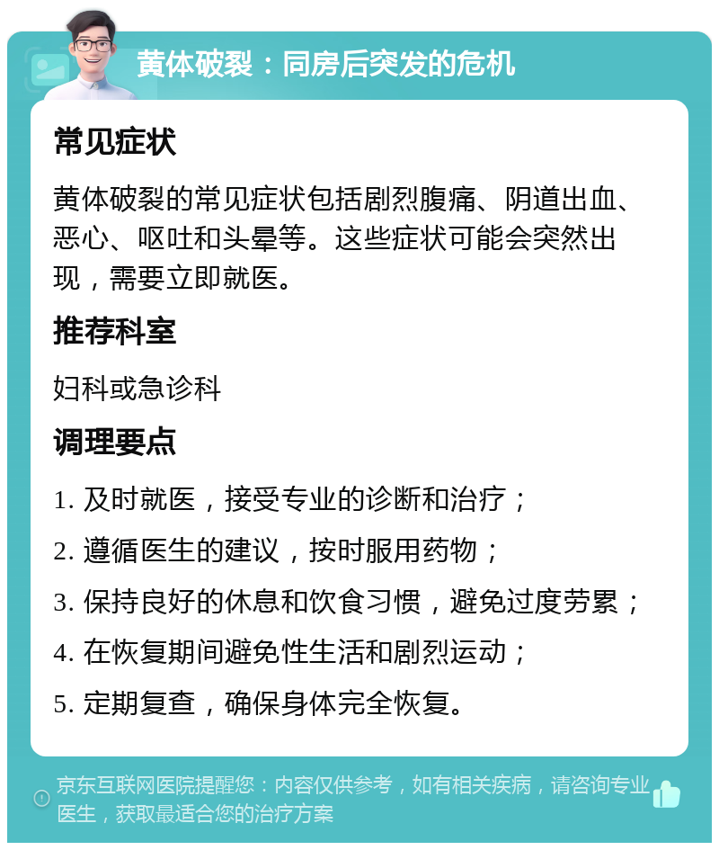 黄体破裂：同房后突发的危机 常见症状 黄体破裂的常见症状包括剧烈腹痛、阴道出血、恶心、呕吐和头晕等。这些症状可能会突然出现，需要立即就医。 推荐科室 妇科或急诊科 调理要点 1. 及时就医，接受专业的诊断和治疗； 2. 遵循医生的建议，按时服用药物； 3. 保持良好的休息和饮食习惯，避免过度劳累； 4. 在恢复期间避免性生活和剧烈运动； 5. 定期复查，确保身体完全恢复。