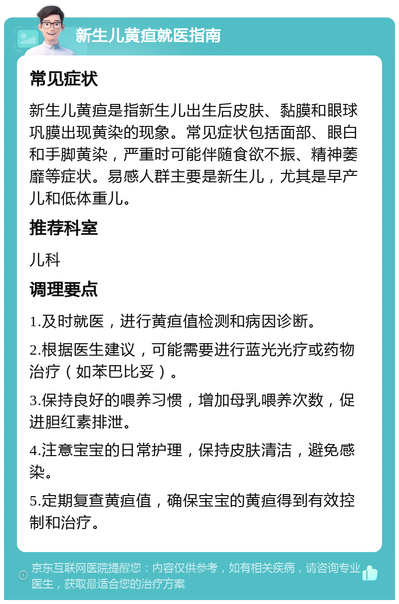 新生儿黄疸就医指南 常见症状 新生儿黄疸是指新生儿出生后皮肤、黏膜和眼球巩膜出现黄染的现象。常见症状包括面部、眼白和手脚黄染，严重时可能伴随食欲不振、精神萎靡等症状。易感人群主要是新生儿，尤其是早产儿和低体重儿。 推荐科室 儿科 调理要点 1.及时就医，进行黄疸值检测和病因诊断。 2.根据医生建议，可能需要进行蓝光光疗或药物治疗（如苯巴比妥）。 3.保持良好的喂养习惯，增加母乳喂养次数，促进胆红素排泄。 4.注意宝宝的日常护理，保持皮肤清洁，避免感染。 5.定期复查黄疸值，确保宝宝的黄疸得到有效控制和治疗。