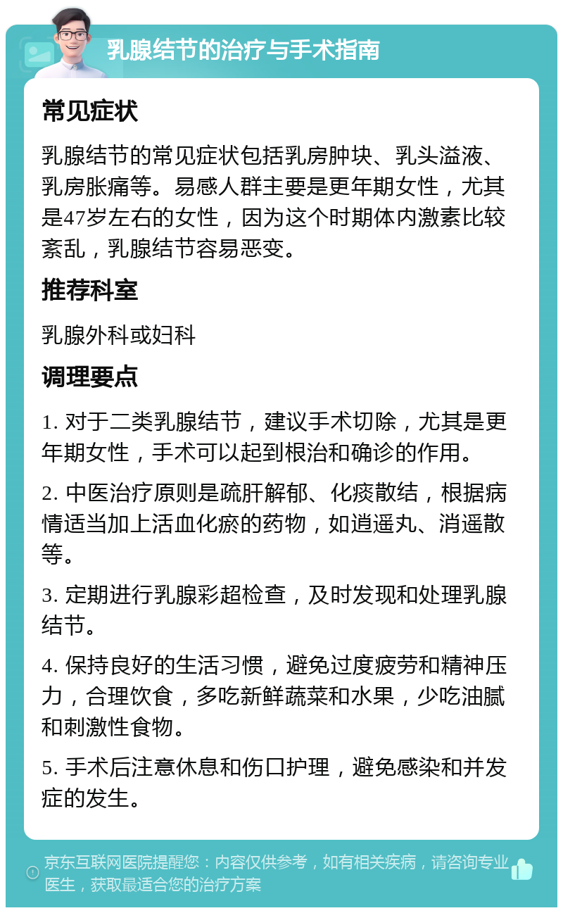 乳腺结节的治疗与手术指南 常见症状 乳腺结节的常见症状包括乳房肿块、乳头溢液、乳房胀痛等。易感人群主要是更年期女性，尤其是47岁左右的女性，因为这个时期体内激素比较紊乱，乳腺结节容易恶变。 推荐科室 乳腺外科或妇科 调理要点 1. 对于二类乳腺结节，建议手术切除，尤其是更年期女性，手术可以起到根治和确诊的作用。 2. 中医治疗原则是疏肝解郁、化痰散结，根据病情适当加上活血化瘀的药物，如逍遥丸、消遥散等。 3. 定期进行乳腺彩超检查，及时发现和处理乳腺结节。 4. 保持良好的生活习惯，避免过度疲劳和精神压力，合理饮食，多吃新鲜蔬菜和水果，少吃油腻和刺激性食物。 5. 手术后注意休息和伤口护理，避免感染和并发症的发生。