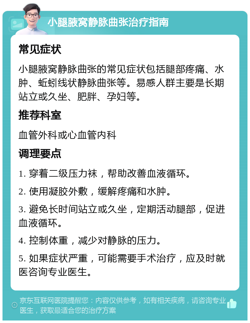 小腿腋窝静脉曲张治疗指南 常见症状 小腿腋窝静脉曲张的常见症状包括腿部疼痛、水肿、蚯蚓线状静脉曲张等。易感人群主要是长期站立或久坐、肥胖、孕妇等。 推荐科室 血管外科或心血管内科 调理要点 1. 穿着二级压力袜，帮助改善血液循环。 2. 使用凝胶外敷，缓解疼痛和水肿。 3. 避免长时间站立或久坐，定期活动腿部，促进血液循环。 4. 控制体重，减少对静脉的压力。 5. 如果症状严重，可能需要手术治疗，应及时就医咨询专业医生。