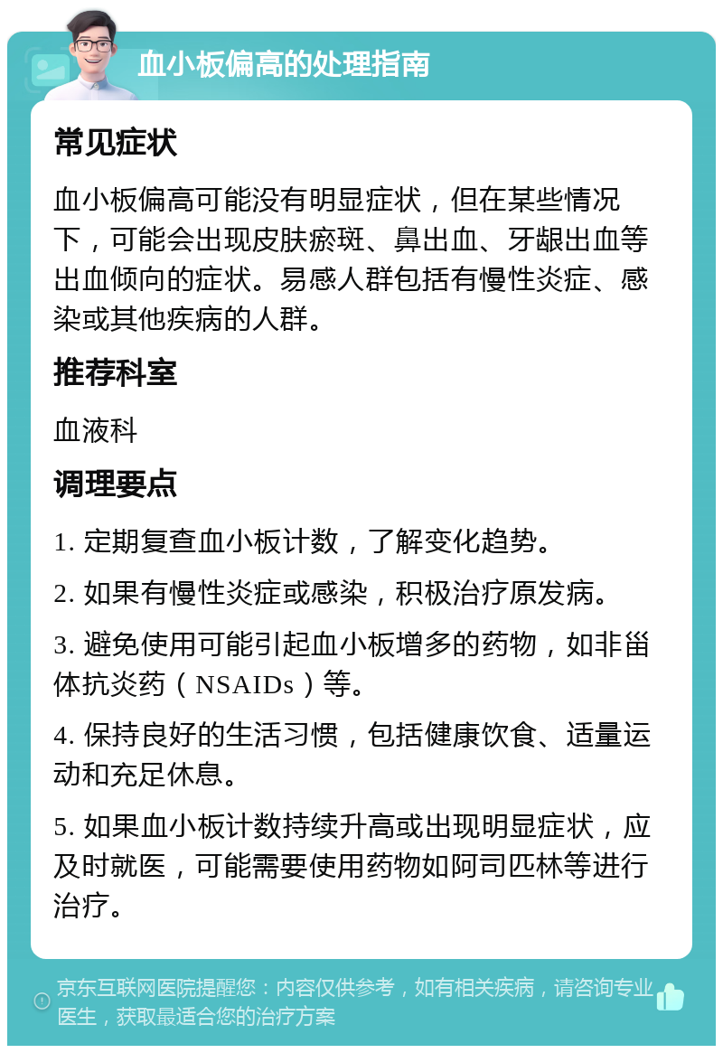 血小板偏高的处理指南 常见症状 血小板偏高可能没有明显症状，但在某些情况下，可能会出现皮肤瘀斑、鼻出血、牙龈出血等出血倾向的症状。易感人群包括有慢性炎症、感染或其他疾病的人群。 推荐科室 血液科 调理要点 1. 定期复查血小板计数，了解变化趋势。 2. 如果有慢性炎症或感染，积极治疗原发病。 3. 避免使用可能引起血小板增多的药物，如非甾体抗炎药（NSAIDs）等。 4. 保持良好的生活习惯，包括健康饮食、适量运动和充足休息。 5. 如果血小板计数持续升高或出现明显症状，应及时就医，可能需要使用药物如阿司匹林等进行治疗。