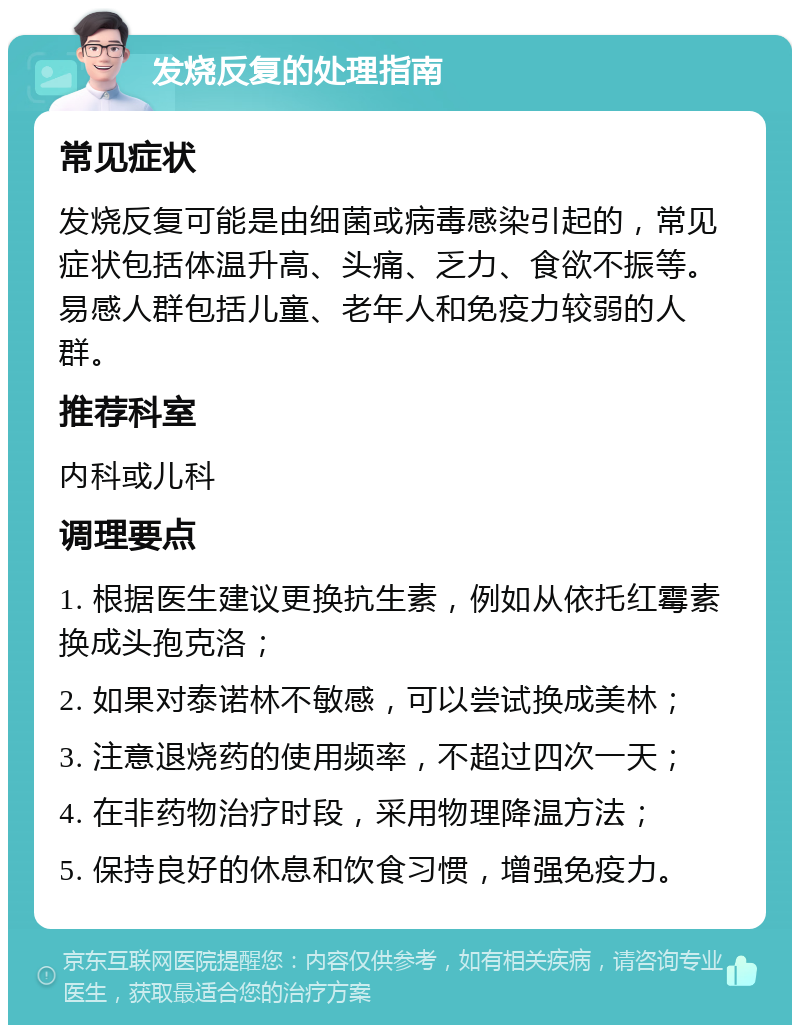 发烧反复的处理指南 常见症状 发烧反复可能是由细菌或病毒感染引起的，常见症状包括体温升高、头痛、乏力、食欲不振等。易感人群包括儿童、老年人和免疫力较弱的人群。 推荐科室 内科或儿科 调理要点 1. 根据医生建议更换抗生素，例如从依托红霉素换成头孢克洛； 2. 如果对泰诺林不敏感，可以尝试换成美林； 3. 注意退烧药的使用频率，不超过四次一天； 4. 在非药物治疗时段，采用物理降温方法； 5. 保持良好的休息和饮食习惯，增强免疫力。