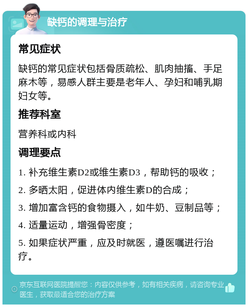 缺钙的调理与治疗 常见症状 缺钙的常见症状包括骨质疏松、肌肉抽搐、手足麻木等，易感人群主要是老年人、孕妇和哺乳期妇女等。 推荐科室 营养科或内科 调理要点 1. 补充维生素D2或维生素D3，帮助钙的吸收； 2. 多晒太阳，促进体内维生素D的合成； 3. 增加富含钙的食物摄入，如牛奶、豆制品等； 4. 适量运动，增强骨密度； 5. 如果症状严重，应及时就医，遵医嘱进行治疗。