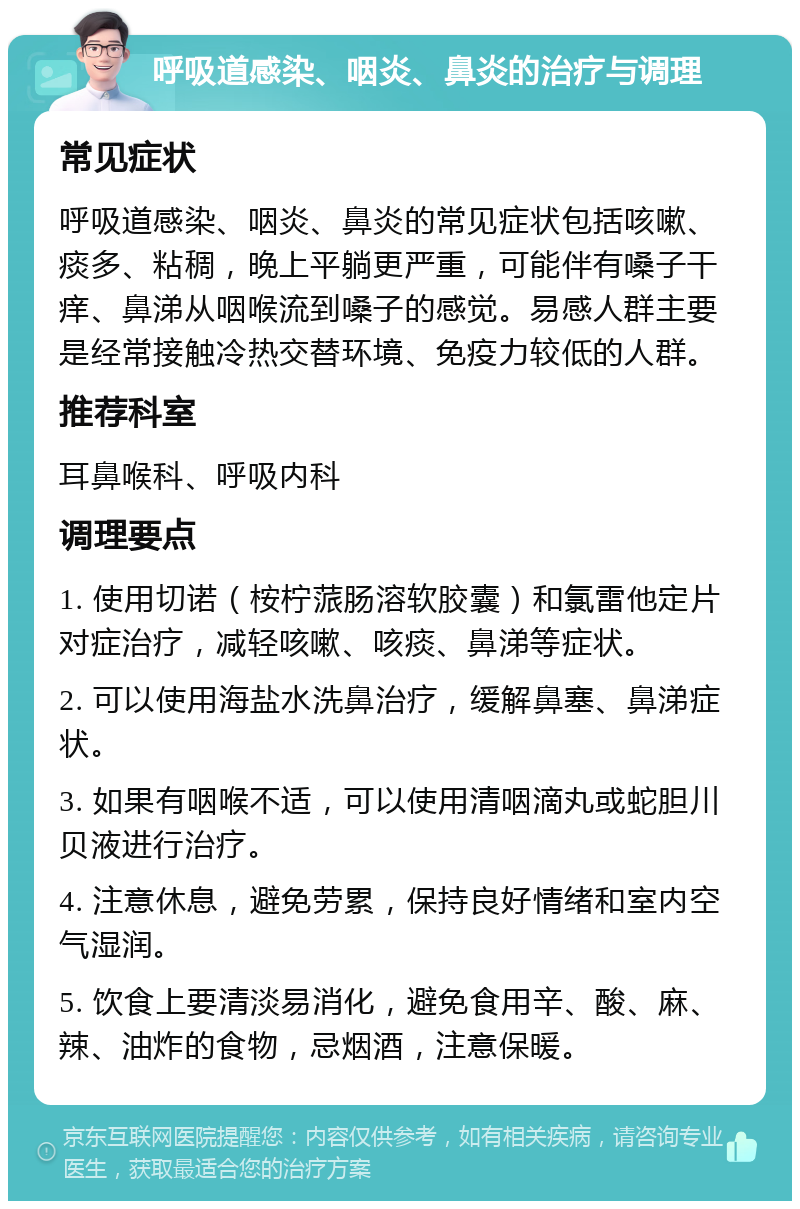 呼吸道感染、咽炎、鼻炎的治疗与调理 常见症状 呼吸道感染、咽炎、鼻炎的常见症状包括咳嗽、痰多、粘稠，晚上平躺更严重，可能伴有嗓子干痒、鼻涕从咽喉流到嗓子的感觉。易感人群主要是经常接触冷热交替环境、免疫力较低的人群。 推荐科室 耳鼻喉科、呼吸内科 调理要点 1. 使用切诺（桉柠蒎肠溶软胶囊）和氯雷他定片对症治疗，减轻咳嗽、咳痰、鼻涕等症状。 2. 可以使用海盐水洗鼻治疗，缓解鼻塞、鼻涕症状。 3. 如果有咽喉不适，可以使用清咽滴丸或蛇胆川贝液进行治疗。 4. 注意休息，避免劳累，保持良好情绪和室内空气湿润。 5. 饮食上要清淡易消化，避免食用辛、酸、麻、辣、油炸的食物，忌烟酒，注意保暖。