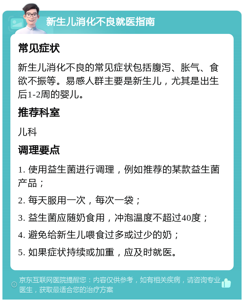 新生儿消化不良就医指南 常见症状 新生儿消化不良的常见症状包括腹泻、胀气、食欲不振等。易感人群主要是新生儿，尤其是出生后1-2周的婴儿。 推荐科室 儿科 调理要点 1. 使用益生菌进行调理，例如推荐的某款益生菌产品； 2. 每天服用一次，每次一袋； 3. 益生菌应随奶食用，冲泡温度不超过40度； 4. 避免给新生儿喂食过多或过少的奶； 5. 如果症状持续或加重，应及时就医。