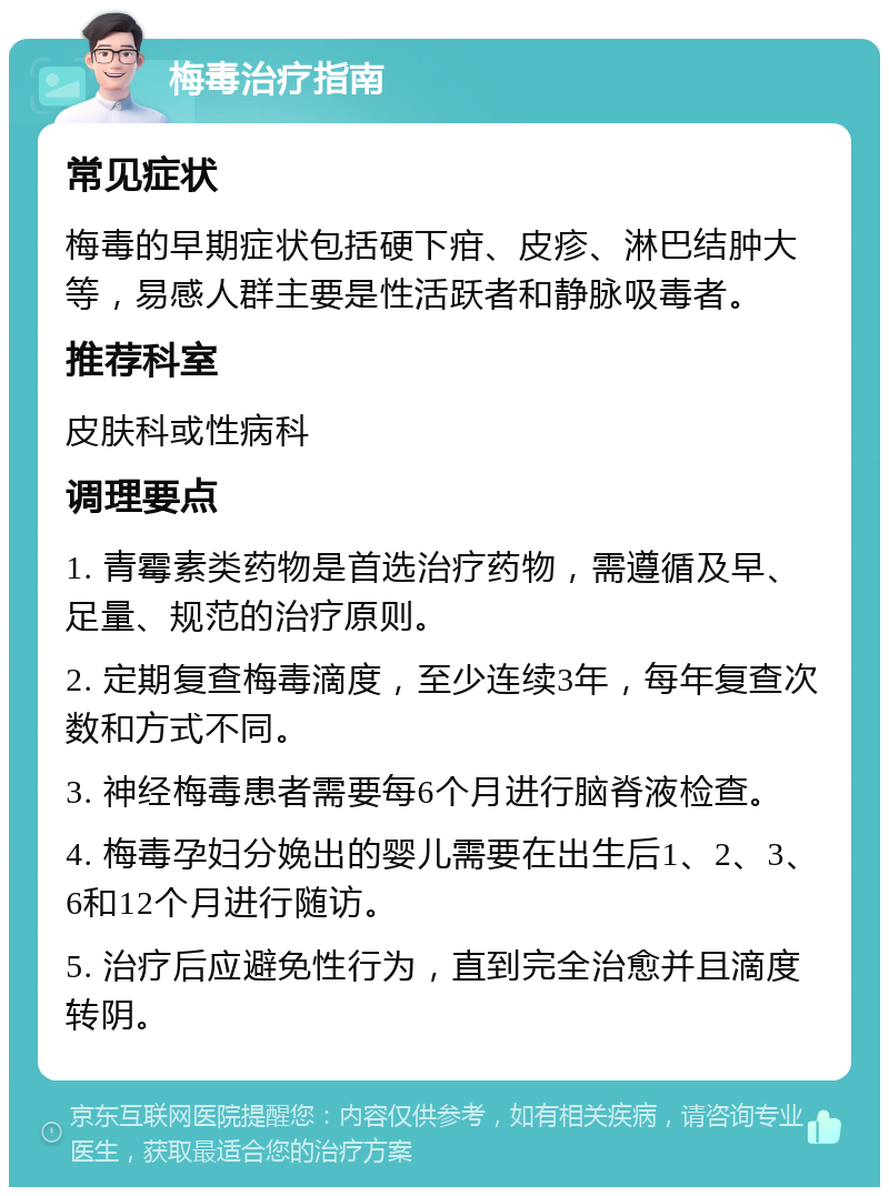 梅毒治疗指南 常见症状 梅毒的早期症状包括硬下疳、皮疹、淋巴结肿大等，易感人群主要是性活跃者和静脉吸毒者。 推荐科室 皮肤科或性病科 调理要点 1. 青霉素类药物是首选治疗药物，需遵循及早、足量、规范的治疗原则。 2. 定期复查梅毒滴度，至少连续3年，每年复查次数和方式不同。 3. 神经梅毒患者需要每6个月进行脑脊液检查。 4. 梅毒孕妇分娩出的婴儿需要在出生后1、2、3、6和12个月进行随访。 5. 治疗后应避免性行为，直到完全治愈并且滴度转阴。