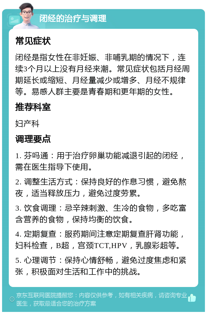 闭经的治疗与调理 常见症状 闭经是指女性在非妊娠、非哺乳期的情况下，连续3个月以上没有月经来潮。常见症状包括月经周期延长或缩短、月经量减少或增多、月经不规律等。易感人群主要是青春期和更年期的女性。 推荐科室 妇产科 调理要点 1. 芬吗通：用于治疗卵巢功能减退引起的闭经，需在医生指导下使用。 2. 调整生活方式：保持良好的作息习惯，避免熬夜，适当释放压力，避免过度劳累。 3. 饮食调理：忌辛辣刺激、生冷的食物，多吃富含营养的食物，保持均衡的饮食。 4. 定期复查：服药期间注意定期复查肝肾功能，妇科检查，B超，宫颈TCT,HPV，乳腺彩超等。 5. 心理调节：保持心情舒畅，避免过度焦虑和紧张，积极面对生活和工作中的挑战。