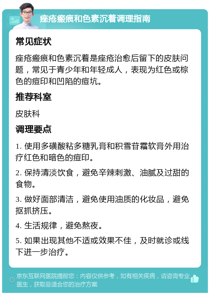 痤疮瘢痕和色素沉着调理指南 常见症状 痤疮瘢痕和色素沉着是痤疮治愈后留下的皮肤问题，常见于青少年和年轻成人，表现为红色或棕色的痘印和凹陷的痘坑。 推荐科室 皮肤科 调理要点 1. 使用多磺酸粘多糖乳膏和积雪苷霜软膏外用治疗红色和暗色的痘印。 2. 保持清淡饮食，避免辛辣刺激、油腻及过甜的食物。 3. 做好面部清洁，避免使用油质的化妆品，避免抠抓挤压。 4. 生活规律，避免熬夜。 5. 如果出现其他不适或效果不佳，及时就诊或线下进一步治疗。