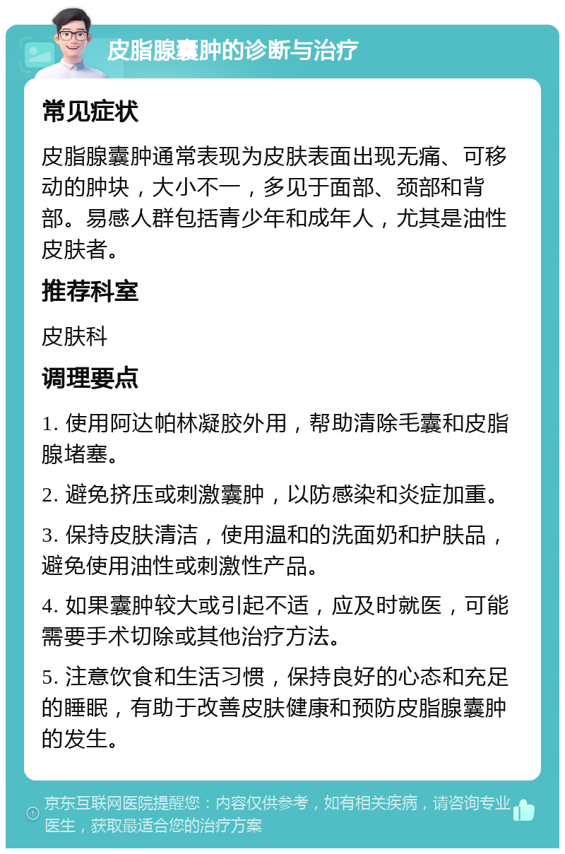 皮脂腺囊肿的诊断与治疗 常见症状 皮脂腺囊肿通常表现为皮肤表面出现无痛、可移动的肿块，大小不一，多见于面部、颈部和背部。易感人群包括青少年和成年人，尤其是油性皮肤者。 推荐科室 皮肤科 调理要点 1. 使用阿达帕林凝胶外用，帮助清除毛囊和皮脂腺堵塞。 2. 避免挤压或刺激囊肿，以防感染和炎症加重。 3. 保持皮肤清洁，使用温和的洗面奶和护肤品，避免使用油性或刺激性产品。 4. 如果囊肿较大或引起不适，应及时就医，可能需要手术切除或其他治疗方法。 5. 注意饮食和生活习惯，保持良好的心态和充足的睡眠，有助于改善皮肤健康和预防皮脂腺囊肿的发生。