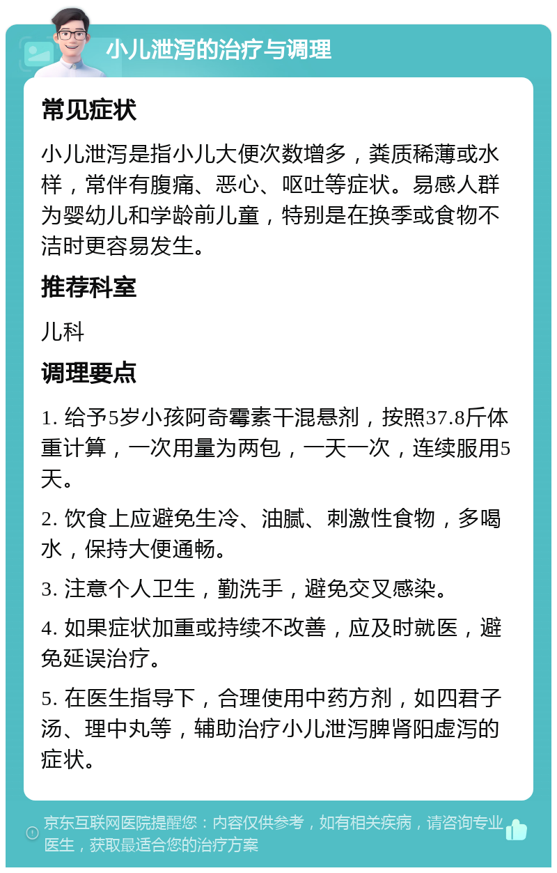 小儿泄泻的治疗与调理 常见症状 小儿泄泻是指小儿大便次数增多，粪质稀薄或水样，常伴有腹痛、恶心、呕吐等症状。易感人群为婴幼儿和学龄前儿童，特别是在换季或食物不洁时更容易发生。 推荐科室 儿科 调理要点 1. 给予5岁小孩阿奇霉素干混悬剂，按照37.8斤体重计算，一次用量为两包，一天一次，连续服用5天。 2. 饮食上应避免生冷、油腻、刺激性食物，多喝水，保持大便通畅。 3. 注意个人卫生，勤洗手，避免交叉感染。 4. 如果症状加重或持续不改善，应及时就医，避免延误治疗。 5. 在医生指导下，合理使用中药方剂，如四君子汤、理中丸等，辅助治疗小儿泄泻脾肾阳虚泻的症状。