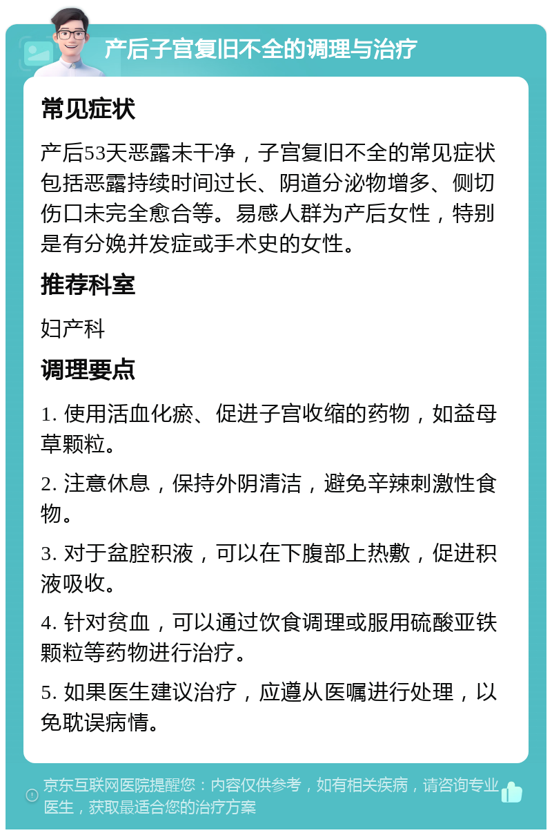 产后子宫复旧不全的调理与治疗 常见症状 产后53天恶露未干净，子宫复旧不全的常见症状包括恶露持续时间过长、阴道分泌物增多、侧切伤口未完全愈合等。易感人群为产后女性，特别是有分娩并发症或手术史的女性。 推荐科室 妇产科 调理要点 1. 使用活血化瘀、促进子宫收缩的药物，如益母草颗粒。 2. 注意休息，保持外阴清洁，避免辛辣刺激性食物。 3. 对于盆腔积液，可以在下腹部上热敷，促进积液吸收。 4. 针对贫血，可以通过饮食调理或服用硫酸亚铁颗粒等药物进行治疗。 5. 如果医生建议治疗，应遵从医嘱进行处理，以免耽误病情。